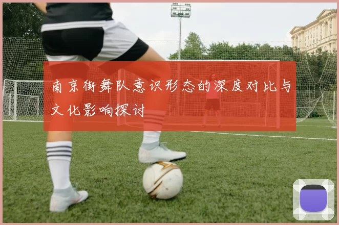 南京街舞队意识形态的深度对比与文化影响探讨