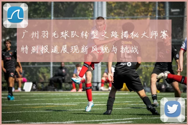 广州羽毛球队转型之路揭秘大师赛特别报道展现新风貌与挑战