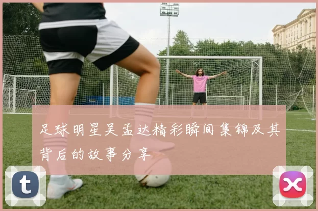足球明星吴孟达精彩瞬间集锦及其背后的故事分享