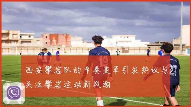 西安攀岩队的节奏变革引发热议与关注攀岩运动新风潮