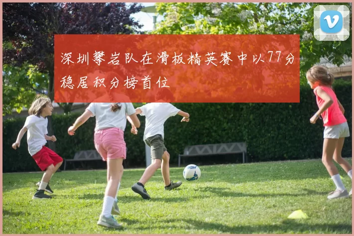 深圳攀岩队在滑板精英赛中以77分稳居积分榜首位