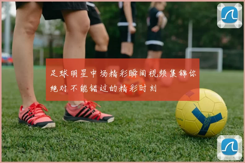 足球明星中场精彩瞬间视频集锦你绝对不能错过的精彩时刻