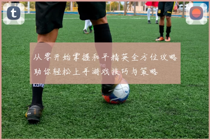 从零开始掌握和平精英全方位攻略助你轻松上手游戏技巧与策略
