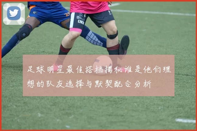 足球明星最佳搭档揭秘谁是他们理想的队友选择与默契配合分析