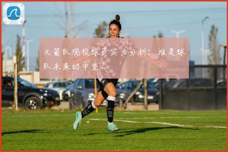 火箭队现役球员实力分析：谁是球队未来的中坚？