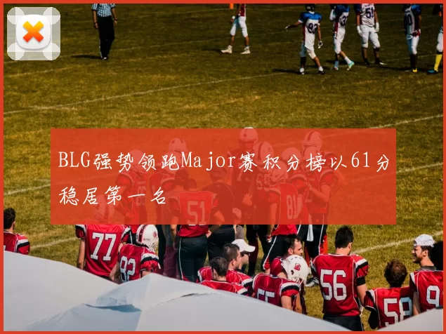 BLG强势领跑Major赛积分榜以61分稳居第一名