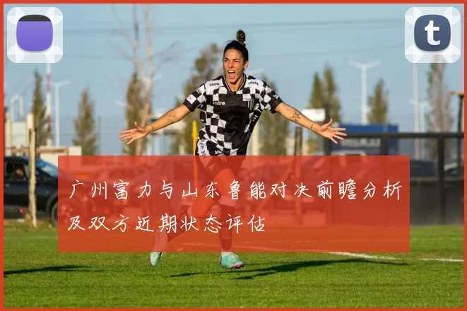 广州富力与山东鲁能对决前瞻分析及双方近期状态评估
