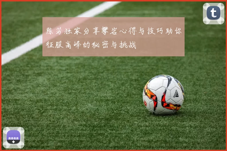 陈芳独家分享攀岩心得与技巧助你征服高峰的秘密与挑战