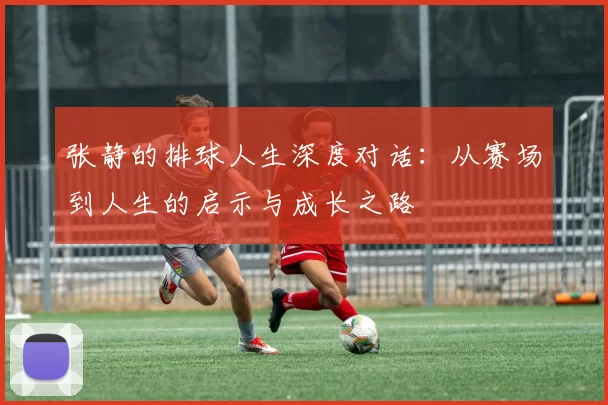 张静的排球人生深度对话：从赛场到人生的启示与成长之路