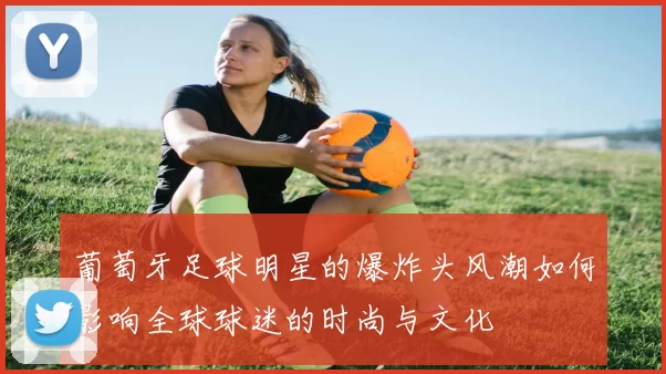 葡萄牙足球明星的爆炸头风潮如何影响全球球迷的时尚与文化