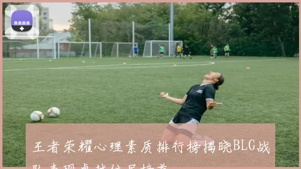 王者荣耀心理素质排行榜揭晓BLG战队表现卓越位居榜首