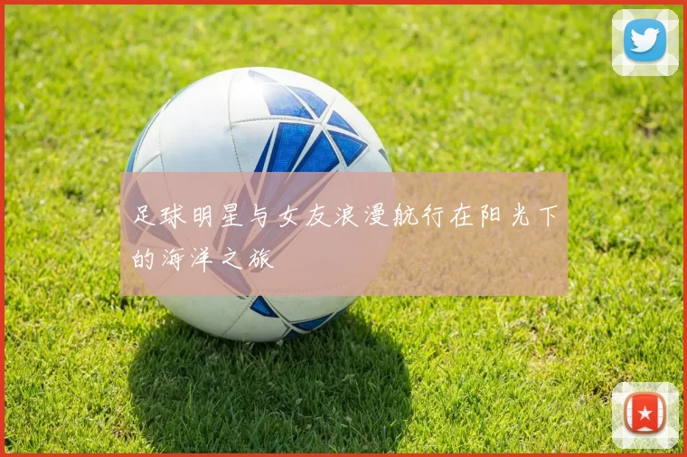 足球明星与女友浪漫航行在阳光下的海洋之旅