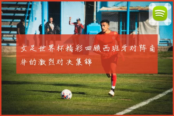 女足世界杯精彩回顾西班牙对阵南非的激烈对决集锦