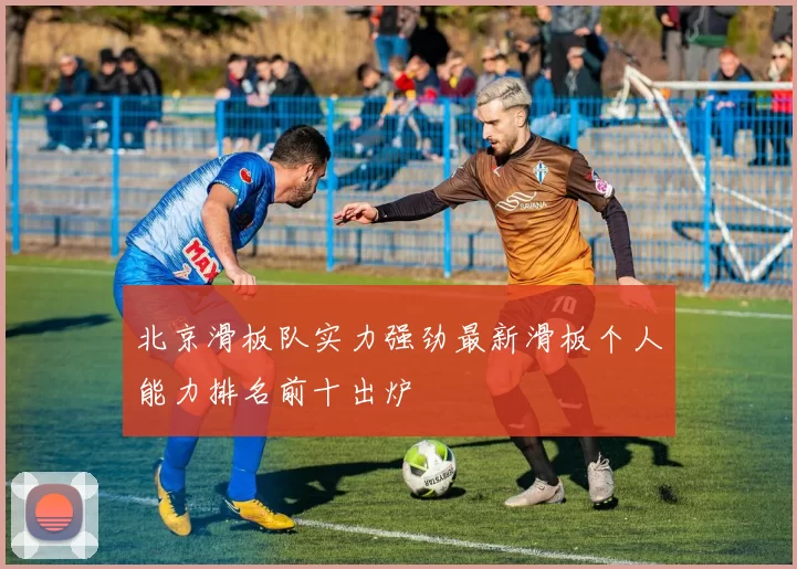 北京滑板队实力强劲最新滑板个人能力排名前十出炉