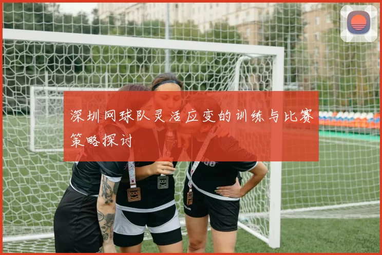 深圳网球队灵活应变的训练与比赛策略探讨