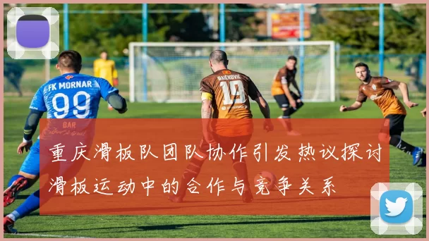 重庆滑板队团队协作引发热议探讨滑板运动中的合作与竞争关系
