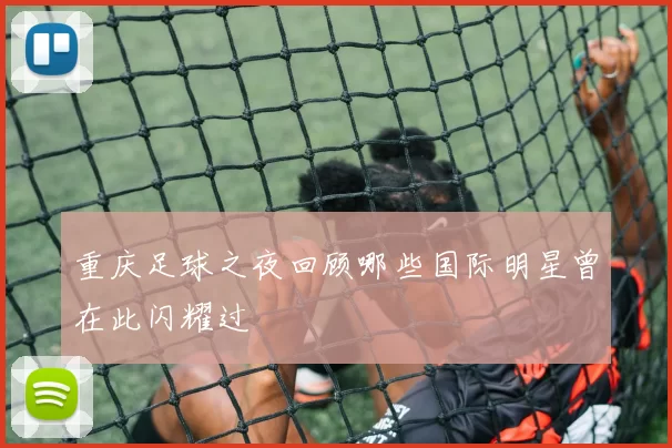 重庆足球之夜回顾哪些国际明星曾在此闪耀过