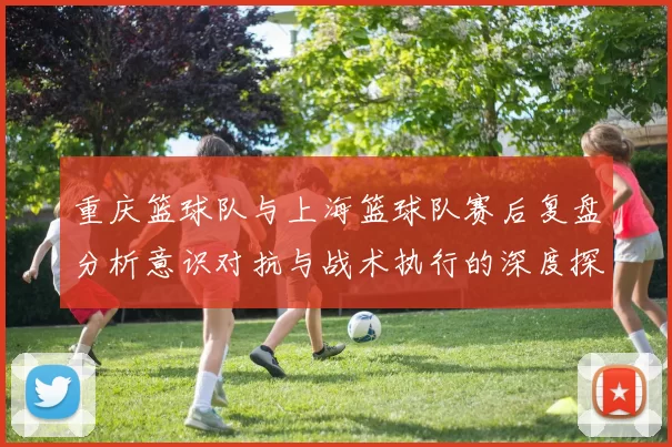 重庆篮球队与上海篮球队赛后复盘分析意识对抗与战术执行的深度探讨