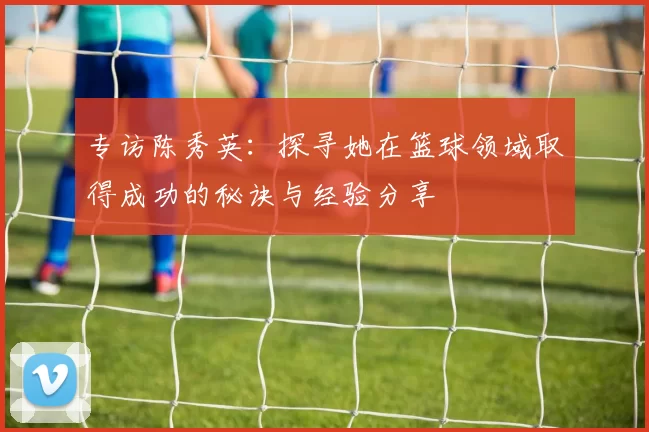 专访陈秀英：探寻她在篮球领域取得成功的秘诀与经验分享