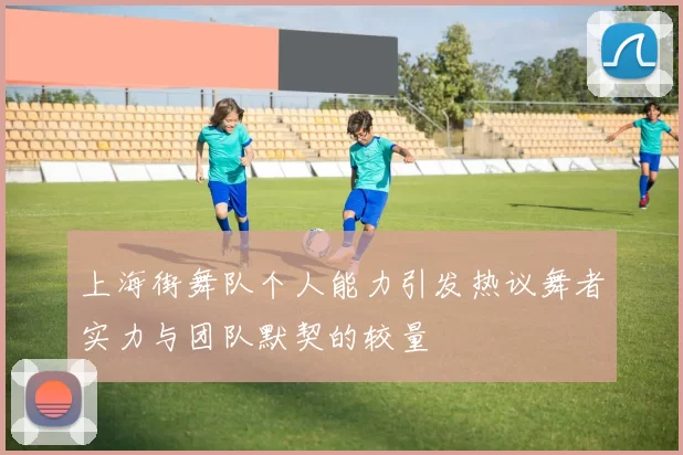 上海街舞队个人能力引发热议舞者实力与团队默契的较量