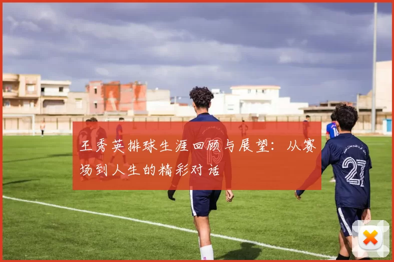 王秀英排球生涯回顾与展望：从赛场到人生的精彩对话