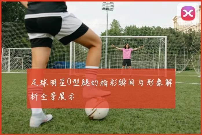 足球明星O型腿的精彩瞬间与形象解析全景展示