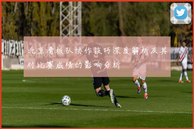 北京滑板队协作技巧深度解析及其对比赛成绩的影响分析