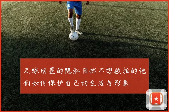 足球明星的隐私困扰不想被拍的他们如何保护自己的生活与形象