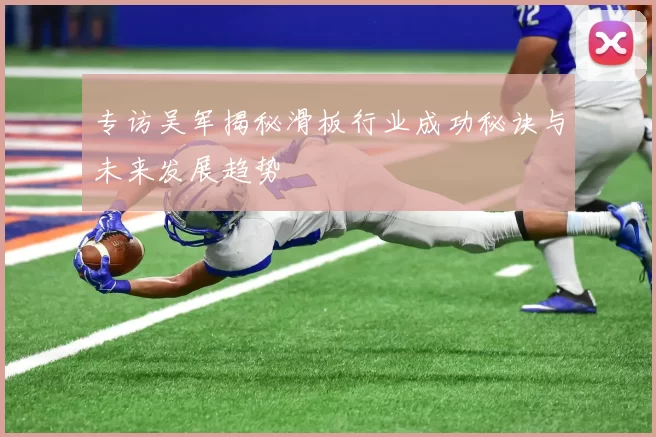 专访吴军揭秘滑板行业成功秘诀与未来发展趋势
