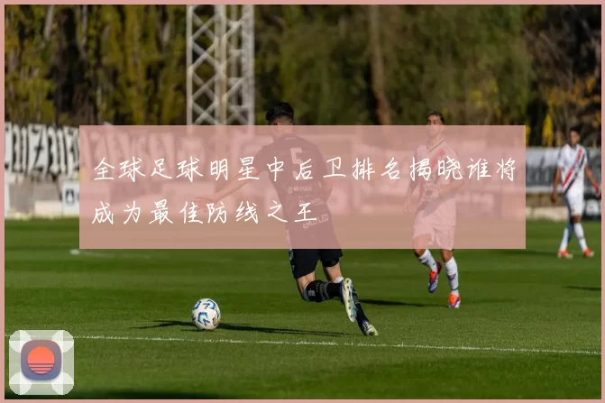 全球足球明星中后卫排名揭晓谁将成为最佳防线之王