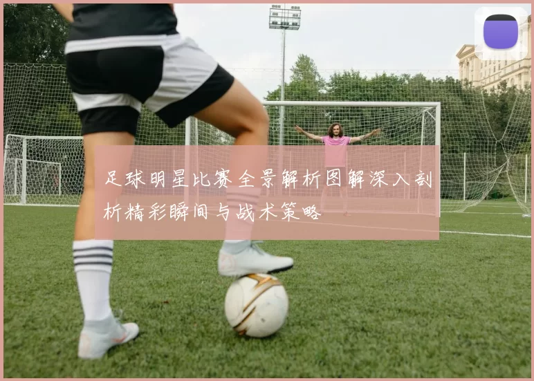 足球明星比赛全景解析图解深入剖析精彩瞬间与战术策略