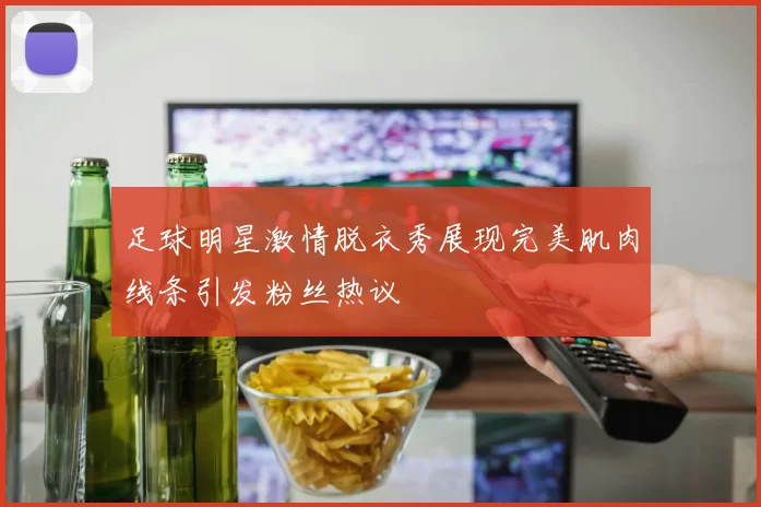 足球明星激情脱衣秀展现完美肌肉线条引发粉丝热议