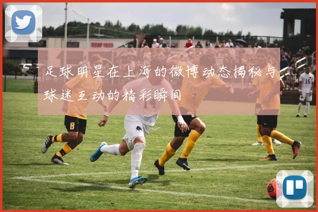 足球明星在上海的微博动态揭秘与球迷互动的精彩瞬间