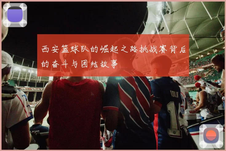 西安篮球队的崛起之路挑战赛背后的奋斗与团结故事