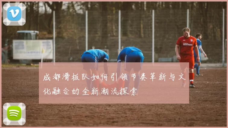 成都滑板队如何引领节奏革新与文化融合的全新潮流探索