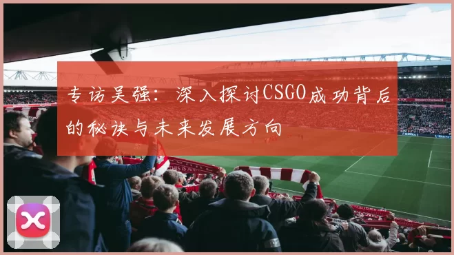 专访吴强：深入探讨CSGO成功背后的秘诀与未来发展方向