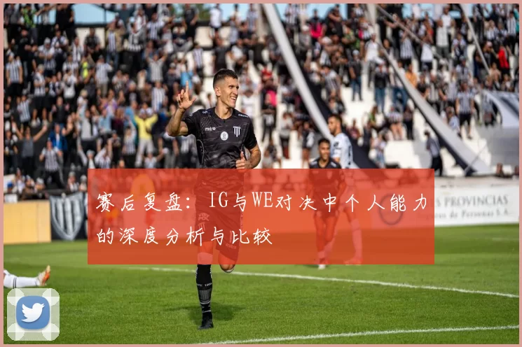 赛后复盘：IG与WE对决中个人能力的深度分析与比较