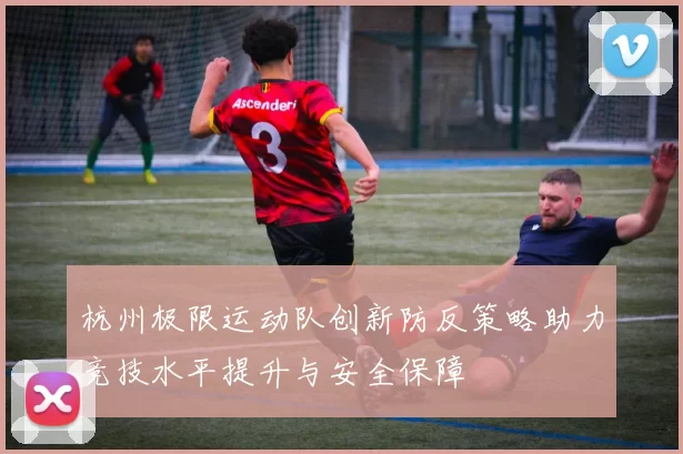 杭州极限运动队创新防反策略助力竞技水平提升与安全保障