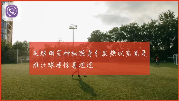 足球明星神秘现身引发热议究竟是谁让球迷惊喜连连