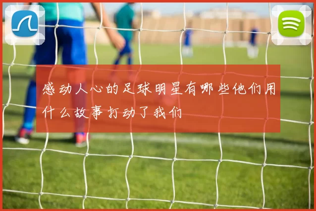 感动人心的足球明星有哪些他们用什么故事打动了我们