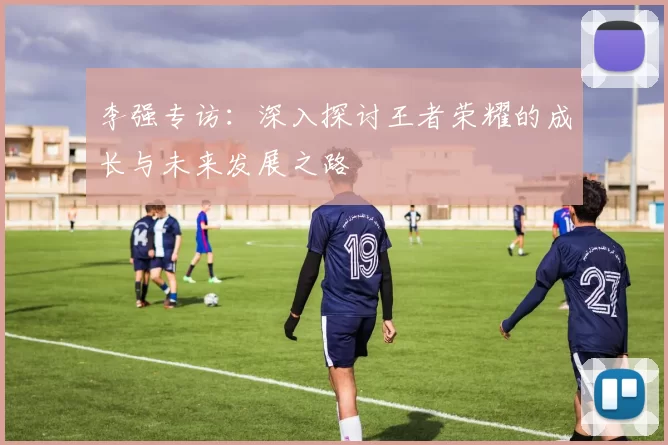 李强专访：深入探讨王者荣耀的成长与未来发展之路