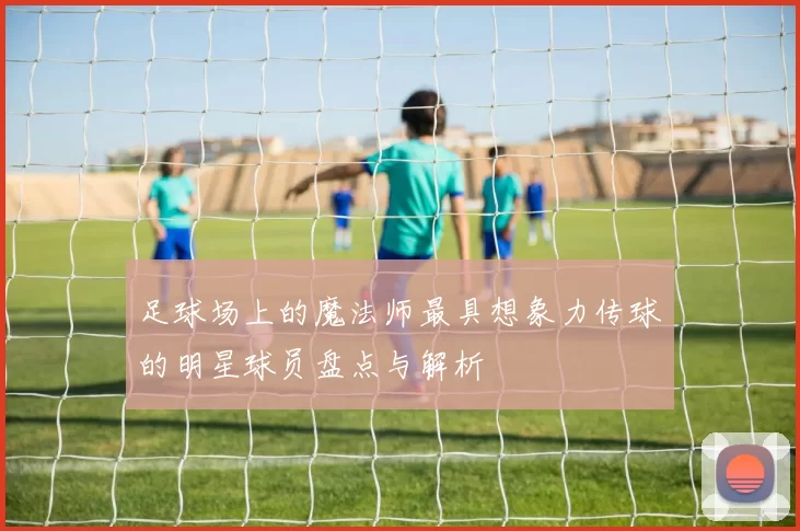 足球场上的魔法师最具想象力传球的明星球员盘点与解析