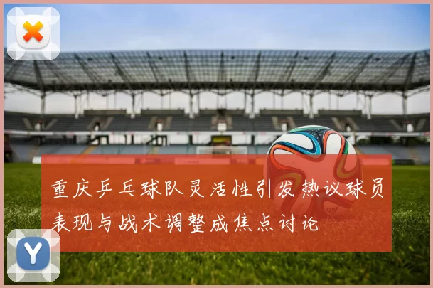 重庆乒乓球队灵活性引发热议球员表现与战术调整成焦点讨论