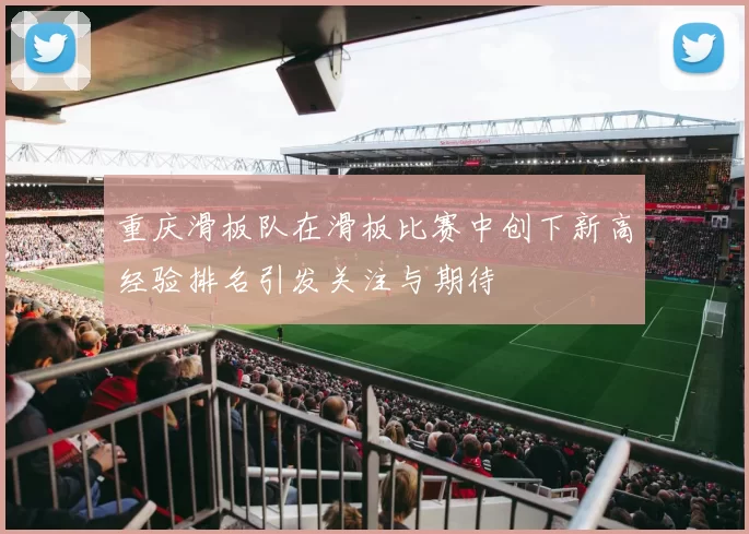 重庆滑板队在滑板比赛中创下新高经验排名引发关注与期待