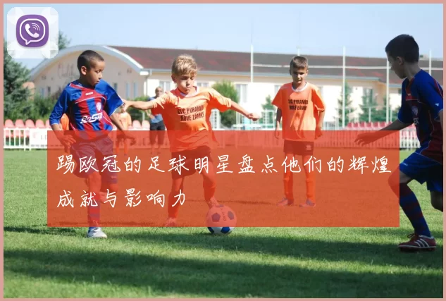踢欧冠的足球明星盘点他们的辉煌成就与影响力