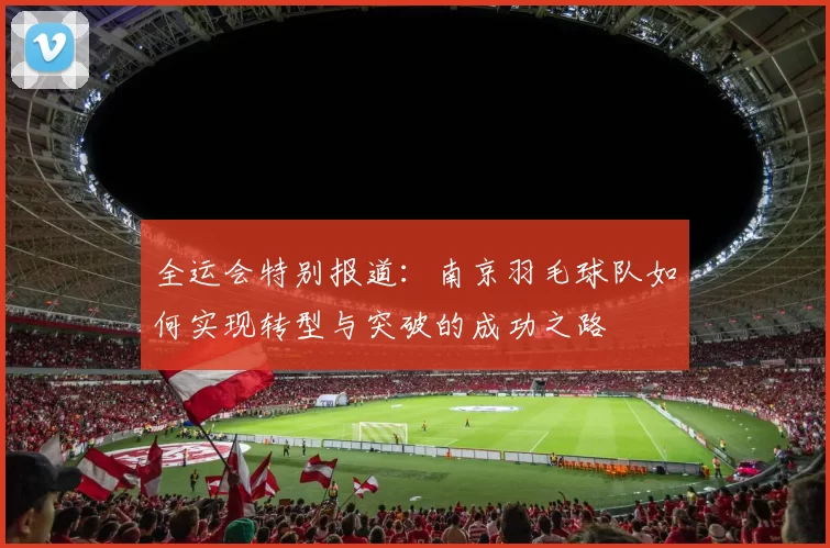 全运会特别报道：南京羽毛球队如何实现转型与突破的成功之路