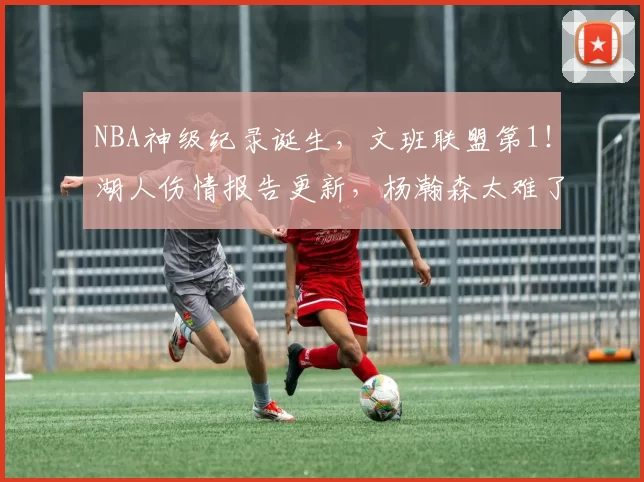 NBA神级纪录诞生，文班联盟第1！湖人伤情报告更新，杨瀚森太难了