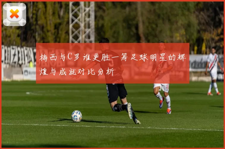 梅西与C罗谁更胜一筹足球明星的辉煌与成就对比分析