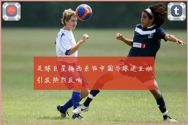 足球巨星梅西亲临中国与球迷互动引发热烈反响