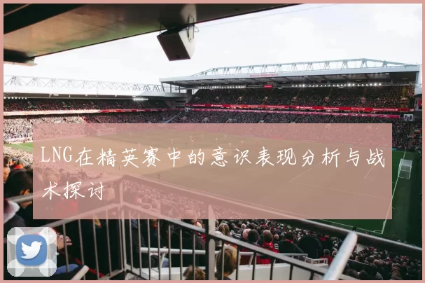 LNG在精英赛中的意识表现分析与战术探讨